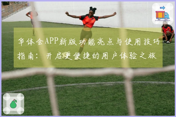 华体会APP新版功能亮点与使用技巧指南：开启更便捷的用户体验之旅